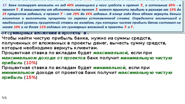 17. Банк планирует вложить на год 40% имеющихся у него средств в проект , а остальные 60% - в проект . В зависимости от обстоятельств проект может принести прибыль в размере от 19% до 24 процентов годовых, а проект – от 29% до 34% годовых. В конце года банк обязан вернуть деньги клиентам и выплатить проценты по заранее установленной ставке. Определите наименьший и наибольший уровень процентной ставки по вкладам, при которых чистая прибыль банка составит не менее 10% и не более 15% годовых от суммарных вложений в проекты и .   Чтобы найти чистую прибыль банка, нужно из суммы средств, полученных от вложенных в проекты денег, вычесть сумму средств, которые необходимо вернуть клиентам. Процентная ставка по вкладам будет максимальной , если при максимальном доходе от проектов банк получит минимальную чистую прибыль ( 10% ) Процентная ставка по вкладам будет минимальной , если при минимальном доходе от проектов банк получит максимальную  чистую прибыль ( 15% )