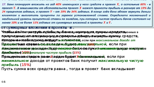   17. Банк планирует вложить на год 40% имеющихся у него средств в проект , а остальные 60% - в проект . В зависимости от обстоятельств проект может принести прибыль в размере от 19% до 24 процентов годовых, а проект – от 29% до 34% годовых. В конце года банк обязан вернуть деньги клиентам и выплатить проценты по заранее установленной ставке. Определите наименьший и наибольший уровень процентной ставки по вкладам, при которых чистая прибыль банка составит не менее 10% и не более 15% годовых от суммарных вложений в проекты и .   Чтобы найти чистую прибыль банка, нужно из суммы средств, полученных от вложенных в проекты денег, вычесть сумму средств, которые необходимо вернуть клиентам. Процентная ставка по вкладам будет максимальной , если при максимальном доходе от проектов банк получит минимальную чистую прибыль ( 10% ) Процентная ставка по вкладам будет минимальной , если при минимальном доходе от проектов банк получит максимальную  чистую прибыль ( 15% ) Пусть сумма всех средств равна , тогда в проект банк вкладывает