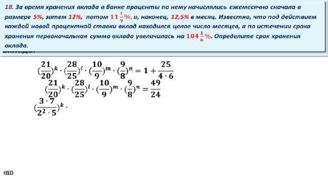 18. За время хранения вклада в банке проценты по нему начислялись ежемесячно сначала в размере 5% , затем 12% , потом и, наконец, 12,5% в месяц. Известно, что под действием каждой новой процентной ставки вклад находился целое число месяцев, а по истечении срока хранения первоначальная сумма вклада увеличилась на Определите срок хранения вклада.     