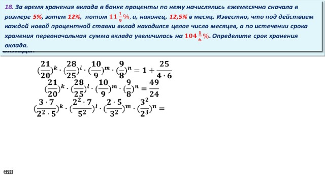 18. За время хранения вклада в банке проценты по нему начислялись ежемесячно сначала в размере 5% , затем 12% , потом и, наконец, 12,5% в месяц. Известно, что под действием каждой новой процентной ставки вклад находился целое число месяцев, а по истечении срока хранения первоначальная сумма вклада увеличилась на Определите срок хранения вклада.     