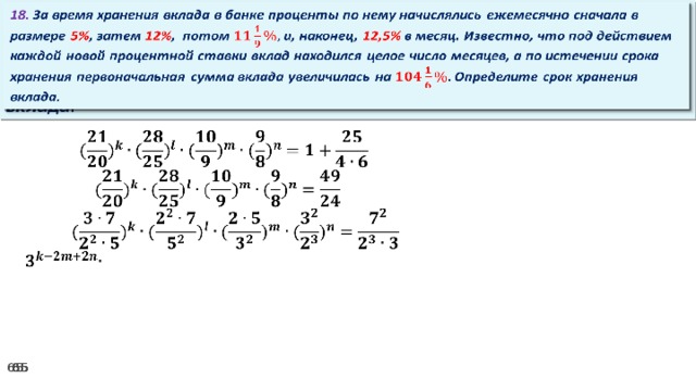 18. За время хранения вклада в банке проценты по нему начислялись ежемесячно сначала в размере 5% , затем 12% , потом и, наконец, 12,5% в месяц. Известно, что под действием каждой новой процентной ставки вклад находился целое число месяцев, а по истечении срока хранения первоначальная сумма вклада увеличилась на Определите срок хранения вклада.     