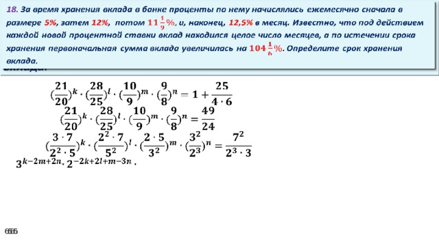 18. За время хранения вклада в банке проценты по нему начислялись ежемесячно сначала в размере 5% , затем 12% , потом и, наконец, 12,5% в месяц. Известно, что под действием каждой новой процентной ставки вклад находился целое число месяцев, а по истечении срока хранения первоначальная сумма вклада увеличилась на Определите срок хранения вклада.     