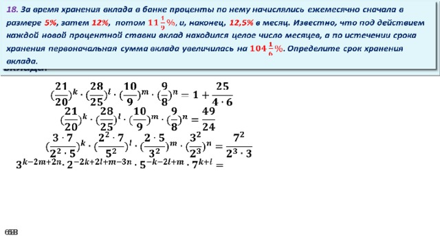 18. За время хранения вклада в банке проценты по нему начислялись ежемесячно сначала в размере 5% , затем 12% , потом и, наконец, 12,5% в месяц. Известно, что под действием каждой новой процентной ставки вклад находился целое число месяцев, а по истечении срока хранения первоначальная сумма вклада увеличилась на Определите срок хранения вклада.     