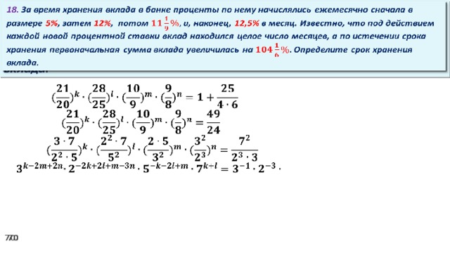 18. За время хранения вклада в банке проценты по нему начислялись ежемесячно сначала в размере 5% , затем 12% , потом и, наконец, 12,5% в месяц. Известно, что под действием каждой новой процентной ставки вклад находился целое число месяцев, а по истечении срока хранения первоначальная сумма вклада увеличилась на Определите срок хранения вклада.     