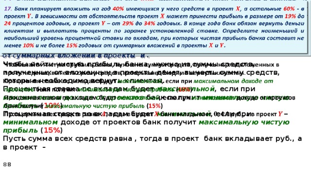   17. Банк планирует вложить на год 40% имеющихся у него средств в проект , а остальные 60% - в проект . В зависимости от обстоятельств проект может принести прибыль в размере от 19% до 24 процентов годовых, а проект – от 29% до 34% годовых. В конце года банк обязан вернуть деньги клиентам и выплатить проценты по заранее установленной ставке. Определите наименьший и наибольший уровень процентной ставки по вкладам, при которых чистая прибыль банка составит не менее 10% и не более 15% годовых от суммарных вложений в проекты и .   Чтобы найти чистую прибыль банка, нужно из суммы средств, полученных от вложенных в проекты денег, вычесть сумму средств, которые необходимо вернуть клиентам. Процентная ставка по вкладам будет максимальной , если при максимальном доходе от проектов банк получит минимальную чистую прибыль ( 10% ) Процентная ставка по вкладам будет минимальной , если при минимальном доходе от проектов банк получит максимальную  чистую прибыль ( 15% ) Пусть сумма всех средств равна , тогда в проект банк вкладывает руб., а в проект –