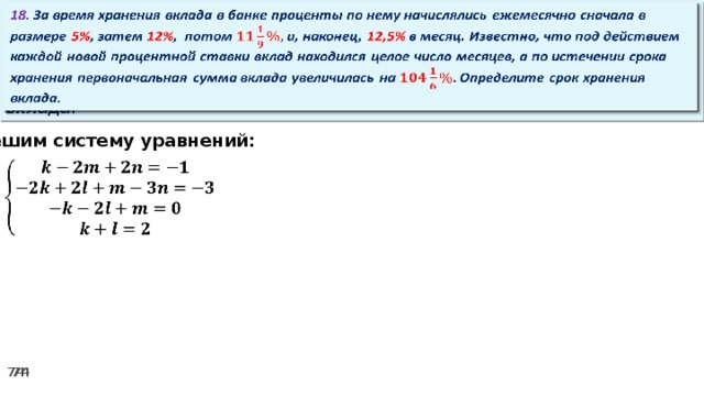   18. За время хранения вклада в банке проценты по нему начислялись ежемесячно сначала в размере 5% , затем 12% , потом и, наконец, 12,5% в месяц. Известно, что под действием каждой новой процентной ставки вклад находился целое число месяцев, а по истечении срока хранения первоначальная сумма вклада увеличилась на Определите срок хранения вклада. Решим систему уравнений:   