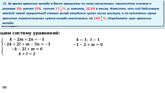 18. За время хранения вклада в банке проценты по нему начислялись ежемесячно сначала в размере 5% , затем 12% , потом и, наконец, 12,5% в месяц. Известно, что под действием каждой новой процентной ставки вклад находился целое число месяцев, а по истечении срока хранения первоначальная сумма вклада увеличилась на Определите срок хранения вклада.   Решим систему уравнений:      