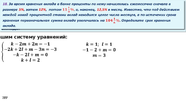 18. За время хранения вклада в банке проценты по нему начислялись ежемесячно сначала в размере 5% , затем 12% , потом и, наконец, 12,5% в месяц. Известно, что под действием каждой новой процентной ставки вклад находился целое число месяцев, а по истечении срока хранения первоначальная сумма вклада увеличилась на Определите срок хранения вклада.   Решим систему уравнений:      