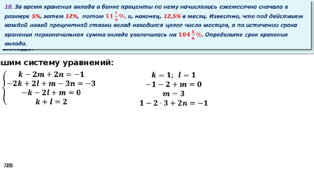 18. За время хранения вклада в банке проценты по нему начислялись ежемесячно сначала в размере 5% , затем 12% , потом и, наконец, 12,5% в месяц. Известно, что под действием каждой новой процентной ставки вклад находился целое число месяцев, а по истечении срока хранения первоначальная сумма вклада увеличилась на Определите срок хранения вклада.   Решим систему уравнений:      