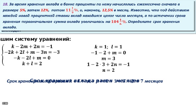 18. За время хранения вклада в банке проценты по нему начислялись ежемесячно сначала в размере 5% , затем 12% , потом и, наконец, 12,5% в месяц. Известно, что под действием каждой новой процентной ставки вклад находился целое число месяцев, а по истечении срока хранения первоначальная сумма вклада увеличилась на Определите срок хранения вклада.   Решим систему уравнений:           Срок хранения вклада равен месяцев  