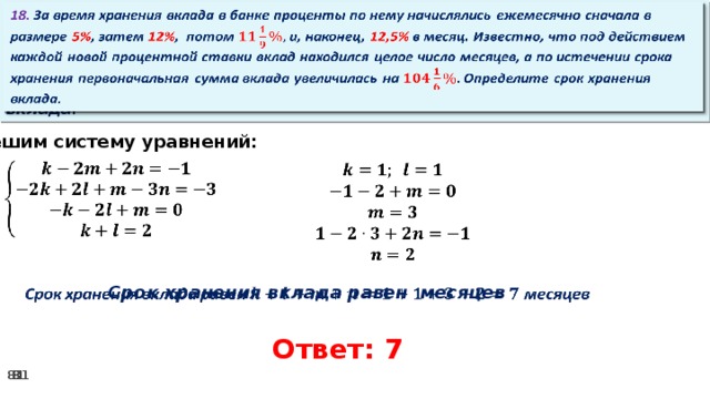   18. За время хранения вклада в банке проценты по нему начислялись ежемесячно сначала в размере 5% , затем 12% , потом и, наконец, 12,5% в месяц. Известно, что под действием каждой новой процентной ставки вклад находился целое число месяцев, а по истечении срока хранения первоначальная сумма вклада увеличилась на Определите срок хранения вклада. Решим систему уравнений:             Срок хранения вклада равен месяцев Ответ: 7