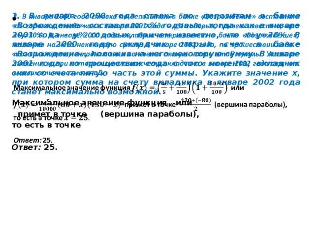 1. В январе 2000 года ставка по депозитам в банке «Возрождение» составляла х% годовых, тогда как в январе 2001 года – y% годовых, причем известно, что x+y=30%. В январе 2000 года вкладчик открыл счет в банке «Возрождение», положив на него некоторую сумму. В январе 2001 года, по прошествии года с того момента, вкладчик снял со счета пятую часть этой суммы. Укажите значение х, при котором сумма на счету вкладчика в январе 2002 года станет максимально возможной.   Максимальное значение функция или  примет в точке (вершина параболы), то есть в точке  Ответ: 25.