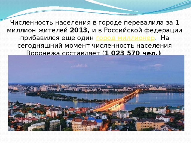 Численность населения в городе перевалила за 1 миллион жителей 2013, и в Российской федерации прибавился еще один  город миллионер .  На сегодняшний момент численность населения Воронежа составляет ( 1 023 570 чел.)  