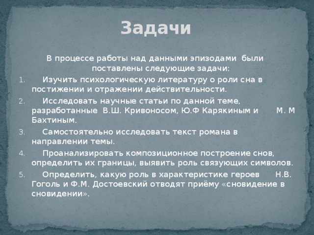 Задачи  В процессе работы над данными эпизодами были поставлены следующие задачи:   Изучить психологическую литературу о роли сна в постижении и отражении действительности.   Исследовать научные статьи по данной теме, разработанные В.Ш. Кривоносом, Ю.Ф Карякиным и М. М Бахтиным.   Самостоятельно исследовать текст романа в направлении темы.   Проанализировать композиционное построение снов, определить их границы, выявить роль связующих символов.   Определить, какую роль в характеристике героев Н.В. Гоголь и Ф.М. Достоевский отводят приёму «сновидение в сновидении». 