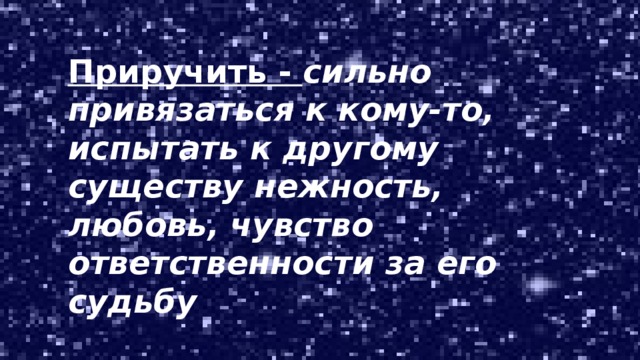 Приручить - сильно привязаться к кому-то, испытать к другому существу нежность, любовь, чувство ответственности за его судьбу