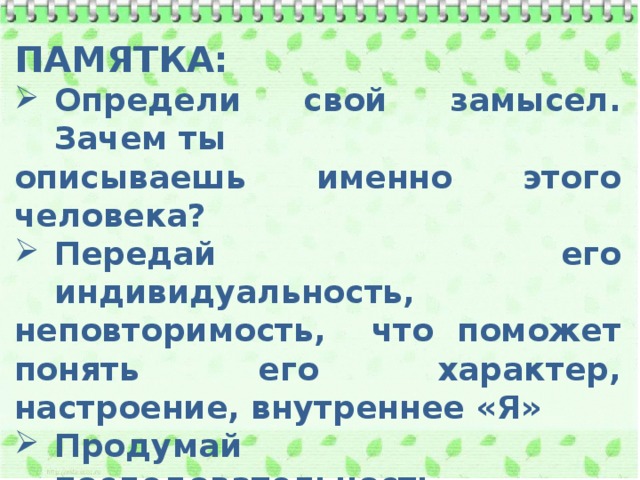 ПАМЯТКА: Определи свой замысел. Зачем ты описываешь именно этого человека? Передай его индивидуальность, неповторимость, что поможет понять его характер, настроение, внутреннее «Я» Продумай последовательность изложения Не заменяй описание повествованием Используй портретную лексику 