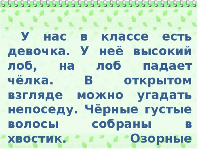  У нас в классе есть девочка. У неё высокий лоб, на лоб падает чёлка. В открытом взгляде можно угадать непоседу. Чёрные густые волосы собраны в хвостик. Озорные светлые глаза. 