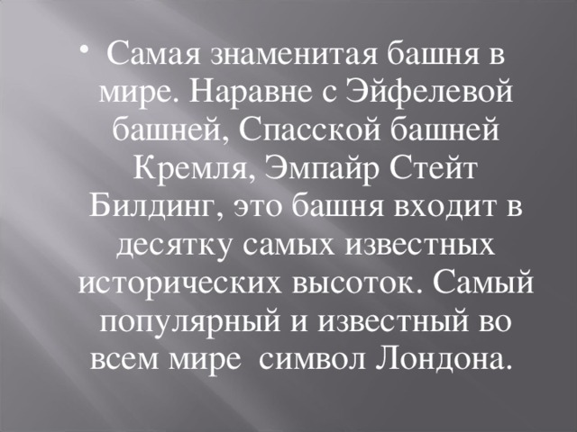 Самая знаменитая башня в мире. Наравне с Эйфелевой башней, Спасской башней Кремля, Эмпайр Стейт Билдинг, это башня входит в десятку самых известных исторических высоток. Самый популярный и известный во всем мире  символ Лондона. 