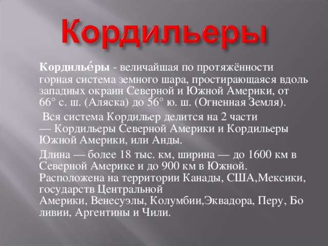  Кордилье́ры  - величайшая по протяжённости горная система земного шара, простирающаяся вдоль западных окраин Северной и Южной Америки, от 66° с. ш. (Аляска) до 56° ю. ш. (Огненная Земля).  Вся система Кордильер делится на 2 части — Кордильеры Северной Америки и Кордильеры Южной Америки, или Анды.  Длина — более 18 тыс. км, ширина — до 1600 км в Северной Америке и до 900 км в Южной. Расположена на территории Канады, США,Мексики, государств Центральной Америки, Венесуэлы, Колумбии,Эквадора, Перу, Боливии, Аргентины и Чили. 