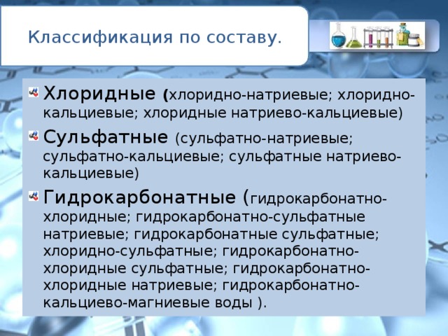 Классификация по составу. Хлоридные ( хлоридно-натриевые; хлоридно-кальциевые; хлоридные натриево-кальциевые) Сульфатные (сульфатно-натриевые; сульфатно-кальциевые; сульфатные натриево-кальциевые) Гидрокарбонатные ( гидрокарбонатно-хлоридные; гидрокарбонатно-сульфатные натриевые; гидрокарбонатные сульфатные; хлоридно-сульфатные; гидрокарбонатно-хлоридные сульфатные; гидрокарбонатно-хлоридные натриевые; гидрокарбонатно-кальциево-магниевые воды ).   