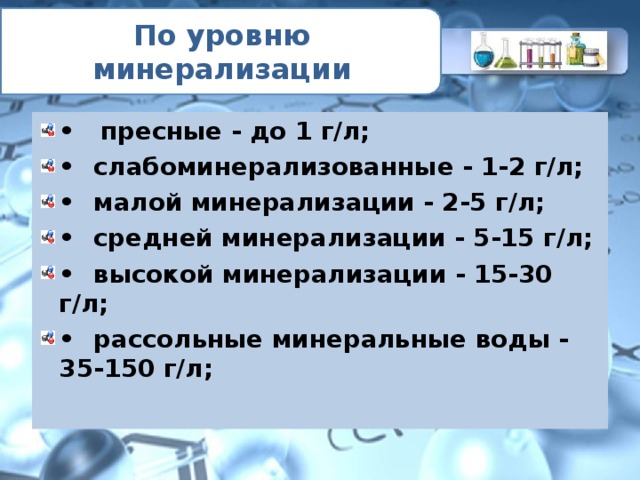 По уровню минерализации • пресные - до 1 г/л; •  слабоминерализованные - 1-2 г/л; •  малой минерализации - 2-5 г/л; •  средней минерализации - 5-15 г/л; •  высокой минерализации - 15-30 г/л; •  рассольные минеральные воды - 35-150 г/л; 