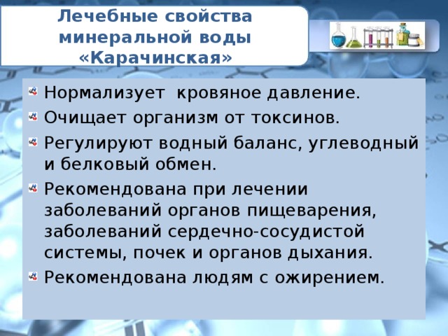 Лечебные свойства минеральной воды «Карачинская» Нормализует кровяное давление. Очищает организм от токсинов. Регулируют водный баланс, углеводный и белковый обмен. Рекомендована при лечении заболеваний органов пищеварения, заболеваний сердечно-сосудистой системы, почек и органов дыхания. Рекомендована людям с ожирением. 