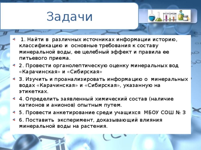 Задачи  1. Найти в различных источниках информации историю, классификацию и основные требования к составу минеральной воды, ее целебный эффект и правила ее питьевого приема. 2. Провести органолептическую оценку минеральных вод «Карачинская» и «Сибирская» 3. Изучить и проанализировать информацию о минеральных водах «Карачинская» и «Сибирская», указанную на этикетках. 4. Определить заявленный химический состав (наличие катионов и анионов) опытным путем. 5. Провести анкетирование среди учащихся МБОУ СОШ № 3 6. Поставить эксперимент, доказывающий влияния минеральной воды на растения.  