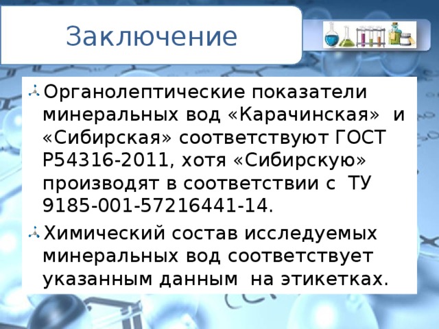 Заключение Органолептические показатели минеральных вод «Карачинская» и «Сибирская» соответствуют ГОСТ Р54316-2011, хотя «Сибирскую» производят в соответствии с ТУ 9185-001-57216441-14. Химический состав исследуемых минеральных вод соответствует указанным данным на этикетках. 