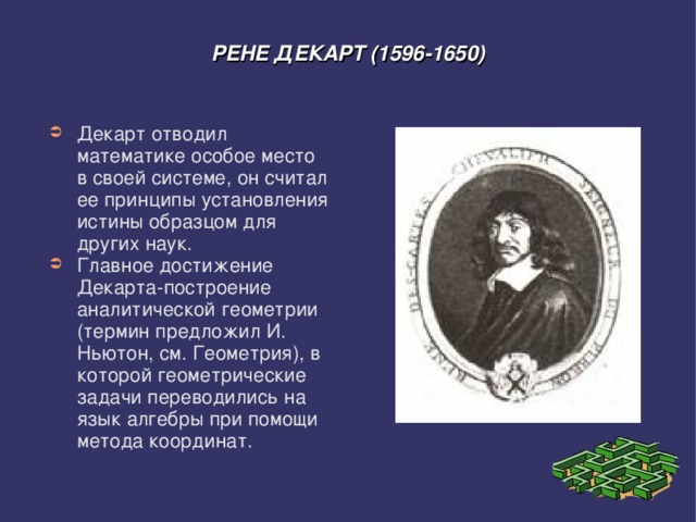 РЕНЕ ДЕКАРТ (1596-1650) Декарт отводил математике особое место в своей системе, он считал ее принципы установления истины образцом для других наук. Главное достижение Декарта-построение аналитической геометрии (термин предложил И. Ньютон, см. Геометрия), в которой геометрические задачи переводились на язык алгебры при помощи метода координат. 