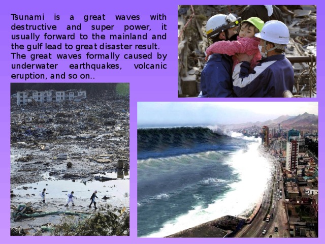 Tsunami is a great waves with destructive and super power, it usually forward to the mainland and the gulf lead to great disaster result. The great waves formally caused by underwater earthquakes, volcanic eruption, and so on.. 