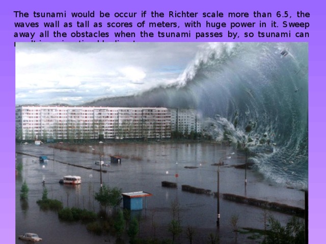 The tsunami would be occur if the Richter scale more than 6.5, the waves wall as tall as scores of meters, with huge power in it. Sweep away all the obstacles when the tsunami passes by, so tsunami can result in an inestimable disaster. 
