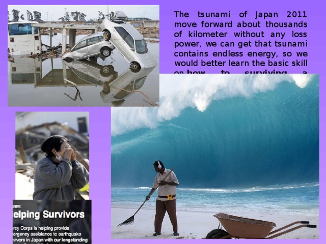 The tsunami of Japan 2011 move forward about thousands of kilometer without any loss power, we can get that tsunami contains endless energy, so we would better learn the basic skill on  how to surviving a tsunami disaster . 