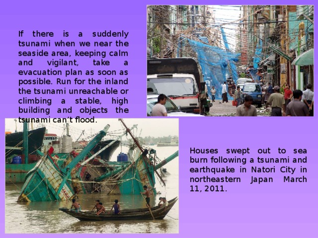 If there is a suddenly tsunami when we near the seaside area, keeping calm and vigilant, take a evacuation plan as soon as possible. Run for the inland the tsunami unreachable or climbing a stable, high building and objects the tsunami can’t flood. Houses swept out to sea burn following a tsunami and earthquake in Natori City in northeastern Japan March 11, 2011. 