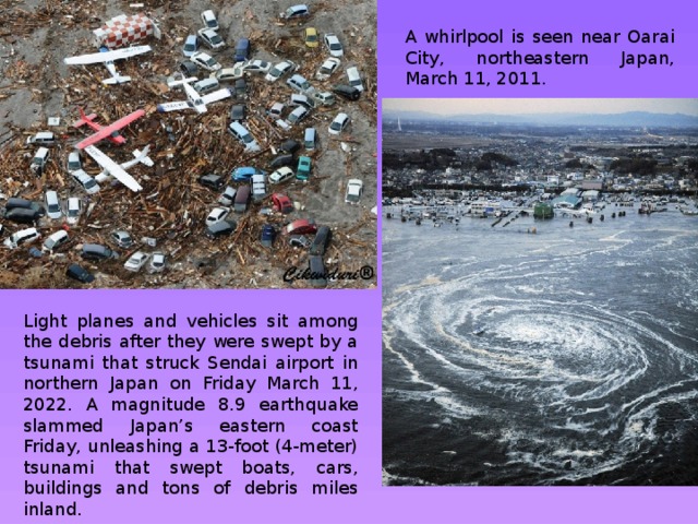 A whirlpool is seen near Oarai City, northeastern Japan, March 11, 2011. Light planes and vehicles sit among the debris after they were swept by a tsunami that struck Sendai airport in northern Japan on Friday March 11, 2022. A magnitude 8.9 earthquake slammed Japan’s eastern coast Friday, unleashing a 13-foot (4-meter) tsunami that swept boats, cars, buildings and tons of debris miles inland. 