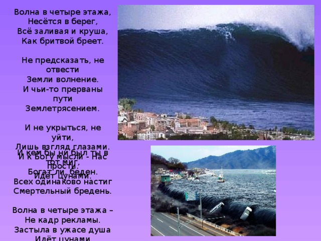 Волна в четыре этажа,  Несётся в берег,  Всё заливая и круша,  Как бритвой бреет.   Не предсказать, не отвести  Земли волнение.  И чьи-то прерваны пути  Землетрясением.   И не укрыться, не уйти,  Лишь взгляд глазами.  И к Богу мысли - Нас прости.  Идёт цунами. И кем бы ни был ты в тот миг,  Богат ли, беден.  Всех одинаково настиг  Смертельный бредень.   Волна в четыре этажа –  Не кадр рекламы.  Застыла в ужасе душа  ...Идёт цунами... 