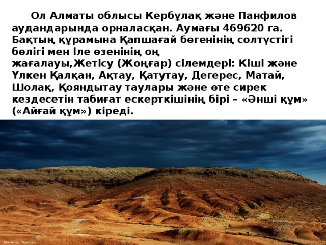  Ол Алматы облысы Кербұлақ және Панфилов аудандарында орналасқан. Аумағы 469620 га. Бақтың құрамына Қапшағай бөгенінің солтүстігі бөлігі мен Іле өзенінің оң жағалауы,Жетісу (Жоңғар) сілемдері: Кіші және Үлкен Қалқан, Ақтау, Қатутау, Дегерес, Матай, Шолақ, Қояндытау таулары және өте сирек кездесетін табиғат ескерткішінің бірі – «Әнші құм» («Айғай құм») кіреді. 