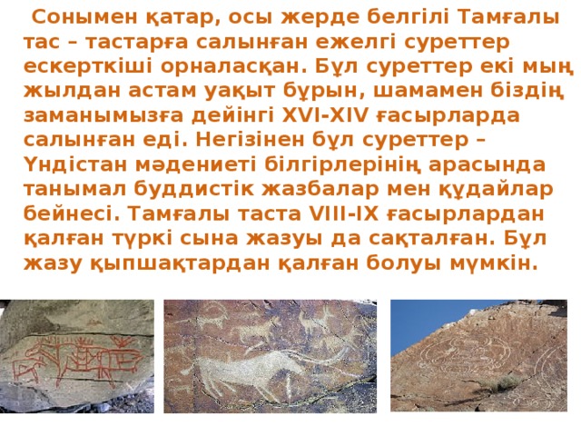  Сонымен қатар, осы жерде белгілі Тамғалы тас – тастарға салынған ежелгі суреттер ескерткіші орналасқан. Бұл суреттер екі мың жылдан астам уақыт бұрын, шамамен біздің заманымызға дейінгі XVI-XIV ғасырларда салынған еді. Негізінен бұл суреттер –Үндістан мәдениеті білгірлерінің арасында танымал буддистік жазбалар мен құдайлар бейнесі. Тамғалы таста VIII-IX ғасырлардан қалған түркі сына жазуы да сақталған. Бұл жазу қыпшақтардан қалған болуы мүмкін. 