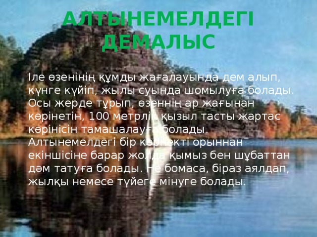 Алтынемелдегі демалыс  Іле өзенінің құмды жағалауында дем алып, күнге күйіп, жылы суында шомылуға болады. Осы жерде тұрып, өзеннің ар жағынан көрінетін, 100 метрлік қызыл тасты жартас көрінісін тамашалауға болады.   Алтынемелдегі бір көрнекті орыннан екіншісіне барар жолда қымыз бен шұбаттан дәм татуға болады. Не бомаса, біраз аялдап, жылқы немесе түйеге мінуге болады. 