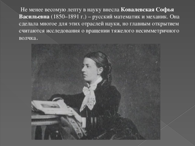  Не менее весомую лепту в науку внесла Ковалевская Софья Васильевна (1850–1891 г.) – русский математик и механик. Она сделала многое для этих отраслей науки, но главным открытием считаются исследования о вращении тяжелого несимметричного волчка . 