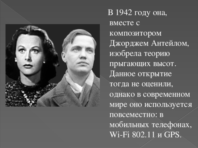  В 1942 году она, вместе с композитором Джорджем Антейлом, изобрела теорию прыгающих высот. Данное открытие тогда не оценили, однако в современном мире оно используется повсеместно: в мобильных телефонах, Wi-Fi 802.11 и GPS. 