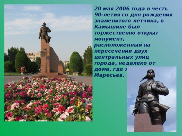 20 мая 2006 года в честь 90-летия со дня рождения знаменитого лётчика, в Камышине был торжественно открыт монумент, расположенный на пересечении двух центральных улиц города, недалеко от дома, где жил Алексей Маресьев.