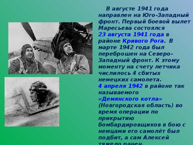 В августе 1941 года направлен на Юго-Западный фронт. Первый боевой вылет Маресьева состоялся 23 августа  1941 года в районе Кривого Рога .  В марте 1942 года был переброшен на Северо-Западный фронт. К этому моменту на счету летчика числилось 4 сбитых немецких самолета. 4 апреля  1942 в районе так называемого «Демянского котла» (Новгородская область) во время операции по прикрытию бомбардировщиков в бою с немцами его самолёт был подбит, а сам Алексей тяжело ранен.