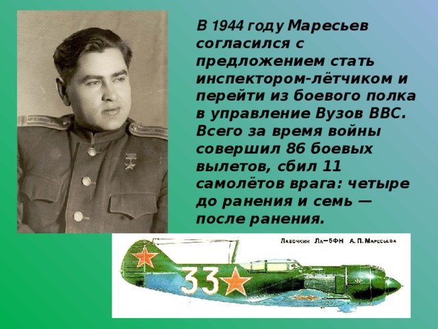 В 1944 году Маресьев согласился с предложением стать инспектором-лётчиком и перейти из боевого полка в управление Вузов ВВС. Всего за время войны совершил 86 боевых вылетов, сбил 11 самолётов врага: четыре до ранения и семь — после ранения.