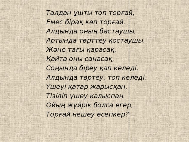 Талдан ұшты топ торғай, Емес бірақ көп торғай. Алдында оның бастаушы, Артында төрттеу қостаушы. Және тағы қарасақ, Қайта оны санасақ, Соңында біреу қап келеді, Алдында төртеу, топ келеді. Үшеуі қатар жарысқан, Тізіліп үшеу қалыспан. Ойың жүйрік болса егер, Торғай нешеу есепкер?     