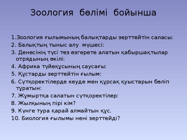 Зоология бөлімі бойынша   1.Зоология ғылымының балықтарды зерттейтін саласы: 2. Балықтың тыныс алу мүшесі: 3. Денесінің түсі тез өзгерете алатын қабыршақтылар отрядының өкілі: 4. Африка түйеқұсының саусағы: 5. Құстарды зерттейтін ғылым: 6. Сүтқоректілерде кеуде мен құрсақ қуыстарын бөліп тұратын: 7. Жұмыртқа салатын сүтқоректілер: 8. Жылқының пірі кім? 9. Күнге тура қарай алмайтын құс. 10. Биология ғылымы нені зерттейді? 