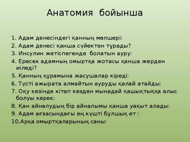Анатомия бойынша   1. Адам денесіндегі қанның мөлшері: 2. Адам денесі қанша сүйектен тұрады? 3. Инсулин жетіспегенде болатын ауру: 4. Ересек адамның омыртқа жотасы қанша жерден иіледі? 5. Қанның құрамына жасушалар кіреді: 6. Түсті ажырата алмайтын ауруды қалай атайды: 7. Оқу кезінде кітап көзден мынадай қашықтыққа алыс болуы керек: 8. Қан айналудың бір айналымы қанша уақыт алады: 9. Адам ағзасындағы ең күшті бұлшық ет : 10.Арқа омыртқаларының саны: 