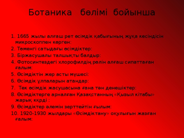 Ботаника бөлімі бойынша   1. 1665 жылы алғаш рет өсімдік қабығының жұқа кесіндісін микроскоппен көрген: 2. Төменгі сатыдағы өсімдіктер: 3. Біржасушалы талшықты балдыр: 4. Фотосинтездегі хлорофилдің рөлін алғаш сипаттаған ғалым: 5. Өсімдіктін жер асты мүшесі: 6. Өсімдік ұлпаларын атандар: 7. Тек өсімдік жасушасына ғана тән денешіктер: 8. Өсімдіктерге арналған Қазақстанның «Қызыл кітабы» жарық кқрді : 9. Өсімдіктер әлемін зерттейтін ғылым: 10. 1920-1930 жылдары «Өсімдіктану» оқулығын жазған ғалым:   