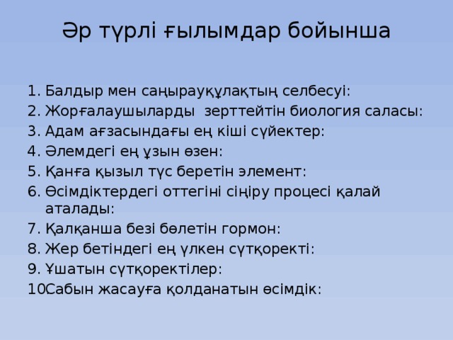 Әр түрлі ғылымдар бойынша   Балдыр мен саңырауқұлақтың селбесуі: Жорғалаушыларды зерттейтін биология саласы: Адам ағзасындағы ең кіші сүйектер: Әлемдегі ең ұзын өзен: Қанға қызыл түс беретін элемент: Өсімдіктердегі оттегіні сіңіру процесі қалай аталады: Қалқанша безі бөлетін гормон: Жер бетіндегі ең үлкен сүтқоректі: Ұшатын сүтқоректілер: Сабын жасауға қолданатын өсімдік: 