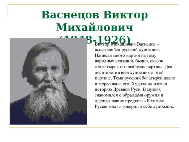 Васнецов Виктор Михайлович  (1848-1926) Виктор Михайлович Васнецов – выдающийся русский художник. Написал много картин на тему народных сказаний, былин, сказок. «Богатыри» его любимая картина. Два десятилетия шёл художник к этой картине. Тема русский богатырей давно интересовала его. Художник изучал историю Древней Руси. В музеях знакомился с образцами оружия и одежды наших предков. «Я только Русью жил»,- говорил о себе художник. 