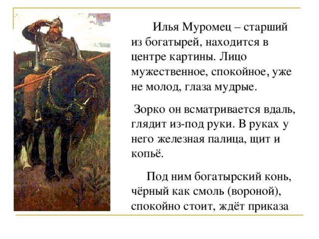  Илья Муромец – старший из богатырей, находится в центре картины. Лицо мужественное, спокойное , уже не молод, глаза мудрые.  Зорко он всматривается вдаль, глядит из-под руки. В руках у него железная палица, щит и копьё.  Под ним богатырский конь, чёрный как смоль (вороной), спокойно стоит, ждёт приказа 